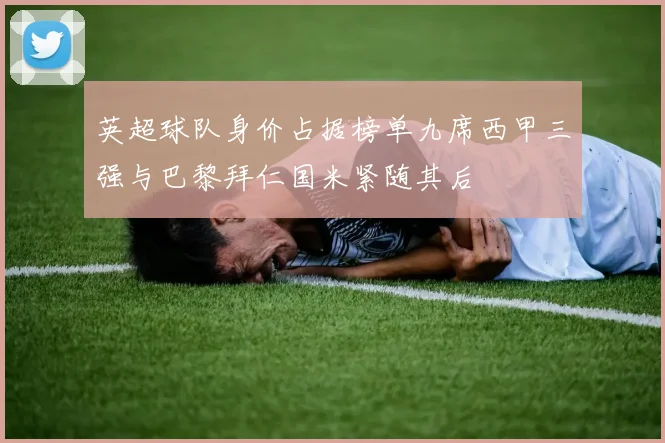 英超球队身价占据榜单九席西甲三强与巴黎拜仁国米紧随其后