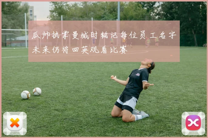 瓜帅执掌曼城时铭记每位员工名字未来仍将回英观看比赛