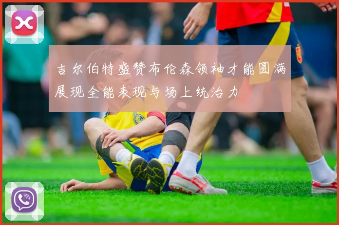 吉尔伯特盛赞布伦森领袖才能圆满展现全能表现与场上统治力
