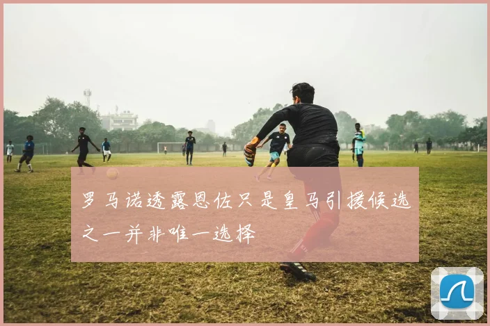 罗马诺透露恩佐只是皇马引援候选之一并非唯一选择