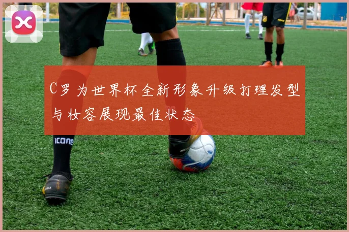 C罗为世界杯全新形象升级打理发型与妆容展现最佳状态