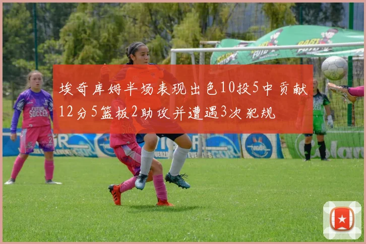 埃奇库姆半场表现出色10投5中贡献12分5篮板2助攻并遭遇3次犯规