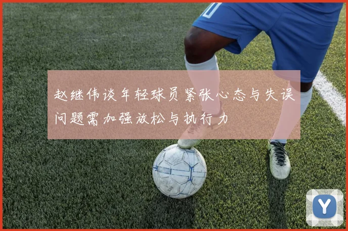 赵继伟谈年轻球员紧张心态与失误问题需加强放松与执行力