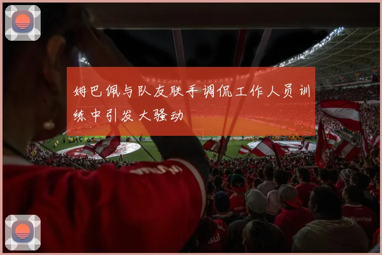 姆巴佩与队友联手调侃工作人员训练中引发大骚动