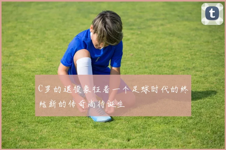 C罗的退役象征着一个足球时代的终结新的传奇尚待诞生