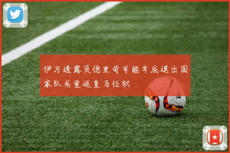 伊万透露莫德里奇可能年底退出国家队或重返皇马任职