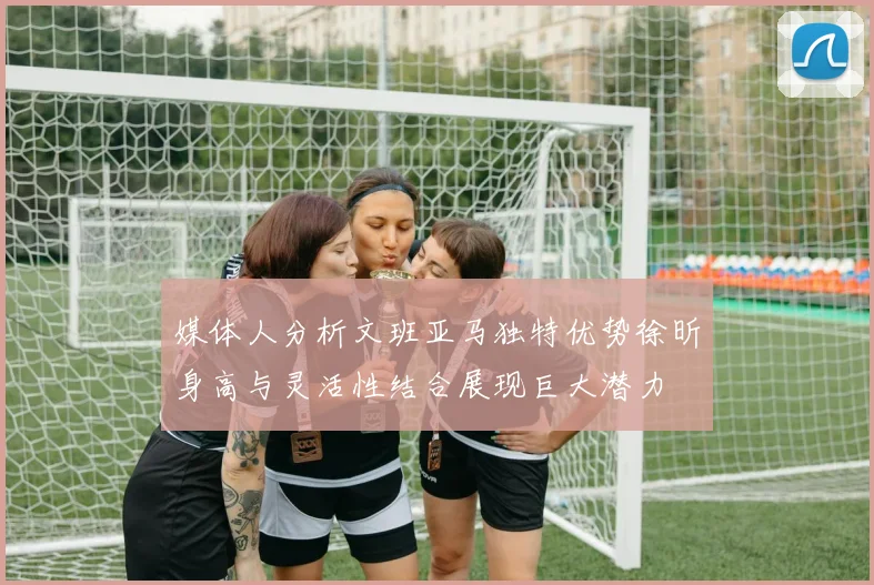 媒体人分析文班亚马独特优势徐昕身高与灵活性结合展现巨大潜力