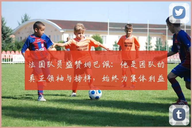 法国队员盛赞姆巴佩：他是团队的真正领袖与榜样，始终为集体利益考虑