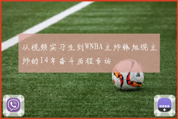 从视频实习生到WNBA主帅韩旭现主帅的14年奋斗历程专访