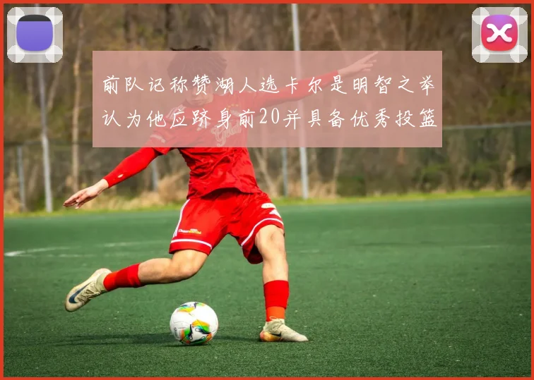 前队记称赞湖人选卡尔是明智之举认为他应跻身前20并具备优秀投篮和防守能力