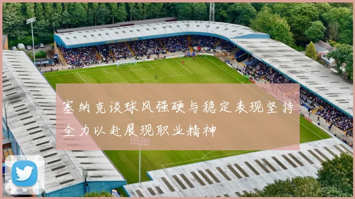 塞纳克谈球风强硬与稳定表现坚持全力以赴展现职业精神