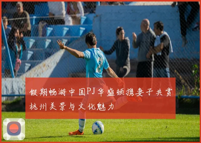 假期畅游中国PJ华盛顿携妻子共赏杭州美景与文化魅力