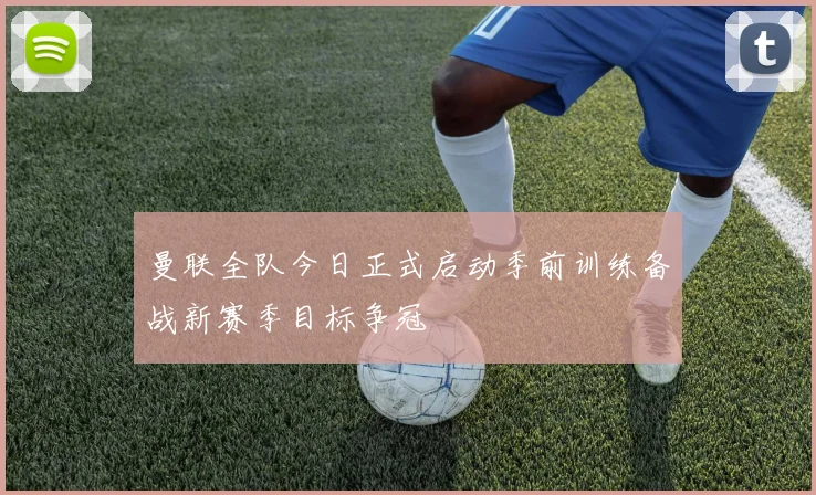 曼联全队今日正式启动季前训练备战新赛季目标争冠