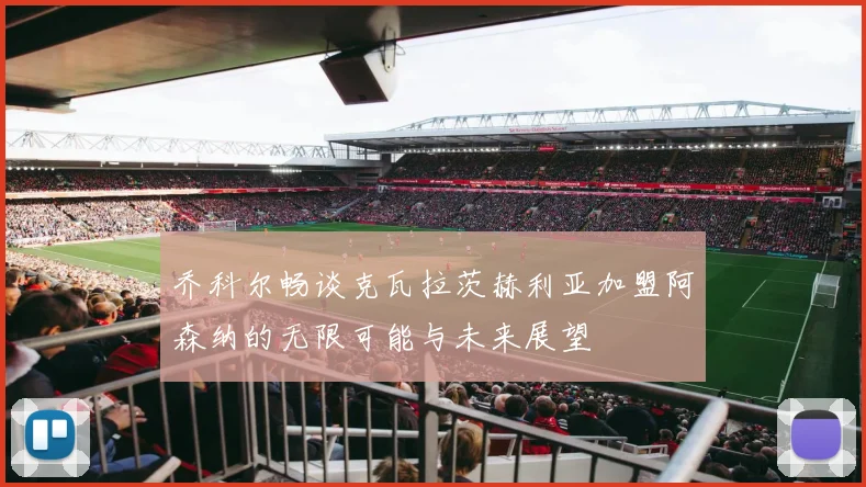 乔科尔畅谈克瓦拉茨赫利亚加盟阿森纳的无限可能与未来展望