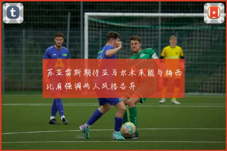 苏亚雷斯期待亚马尔未来能与梅西比肩强调两人风格各异