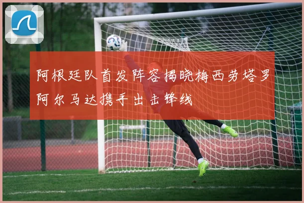 阿根廷队首发阵容揭晓梅西劳塔罗阿尔马达携手出击锋线