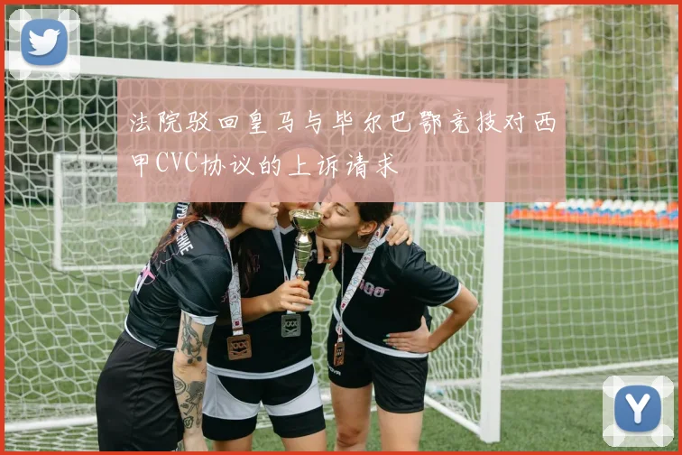 法院驳回皇马与毕尔巴鄂竞技对西甲CVC协议的上诉请求