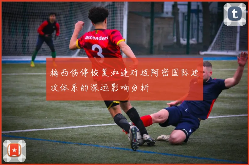 梅西伤停恢复加速对迈阿密国际进攻体系的深远影响分析