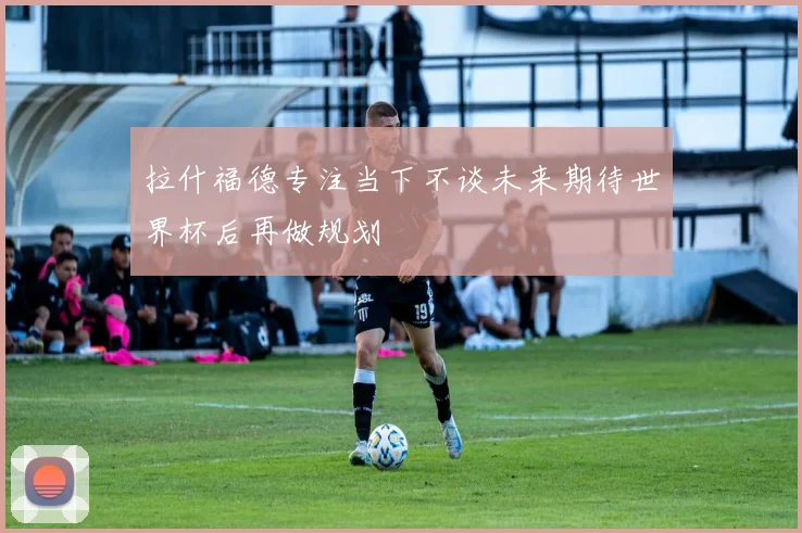 拉什福德专注当下不谈未来期待世界杯后再做规划