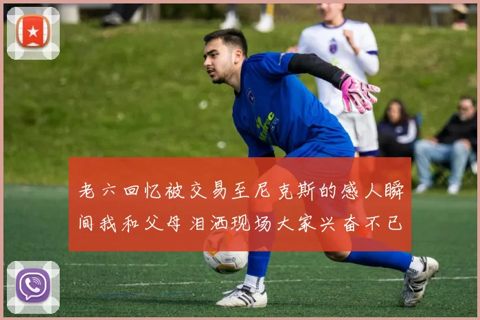 老六回忆被交易至尼克斯的感人瞬间我和父母泪洒现场大家兴奋不已