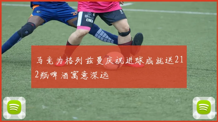 马竞为格列兹曼庆祝进球成就送212瓶啤酒寓意深远