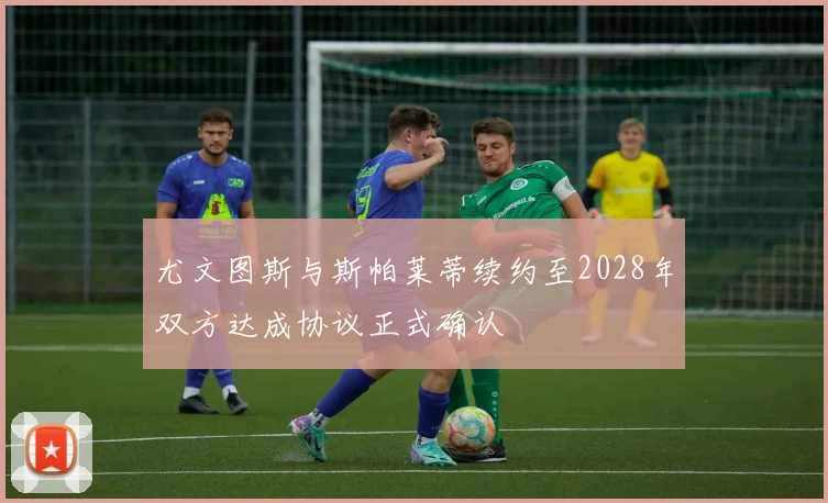 尤文图斯与斯帕莱蒂续约至2028年双方达成协议正式确认