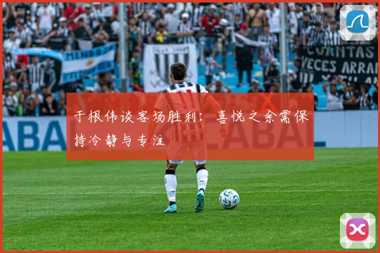 于根伟谈客场胜利：喜悦之余需保持冷静与专注