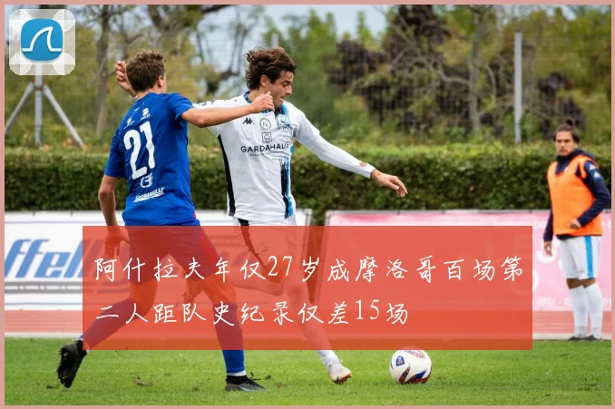 阿什拉夫年仅27岁成摩洛哥百场第二人距队史纪录仅差15场